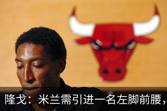 隆戈：米兰需引进一名左脚前腰，目标有苏莱、迪亚斯、恩瓦内里等
